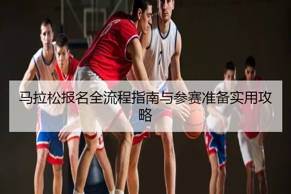 马拉松报名全流程指南与参赛准备实用攻略