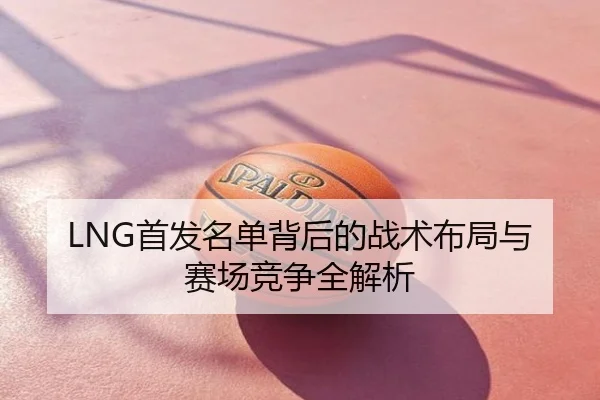 LNG首发名单背后的战术布局与赛场竞争全解析
