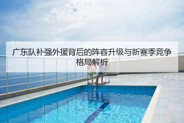 广东队补强外援背后的阵容升级与新赛季竞争格局解析