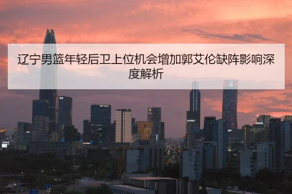 辽宁男篮年轻后卫上位机会增加郭艾伦缺阵影响深度解析