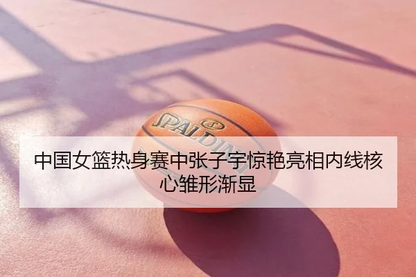 中国女篮热身赛中张子宇惊艳亮相内线核心雏形渐显