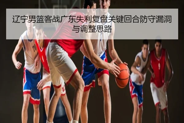 辽宁男篮客战广东失利复盘关键回合防守漏洞与调整思路